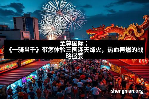 至尊国际：《一骑当千》带您体验三国连天烽火，热血再燃的战略盛宴